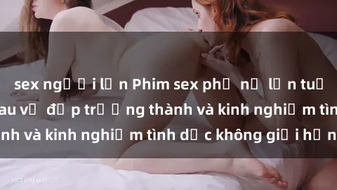sex người lớn Phim sex phụ nữ lớn tuổi: Sức hút đằng sau vẻ đẹp trưởng thành và kinh nghiệm tình dục không giới hạn