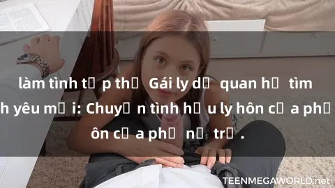 làm tình tập thể Gái ly dị quan hệ tìm kiếm tình yêu mới: Chuyện tình hậu ly hôn của phụ nữ trẻ.