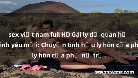 sex việt nam full HD Gái ly dị quan hệ tìm kiếm tình yêu mới: Chuyện tình hậu ly hôn của phụ nữ trẻ.