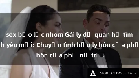 sex bạo lực nhóm Gái ly dị quan hệ tìm kiếm tình yêu mới: Chuyện tình hậu ly hôn của phụ nữ trẻ.