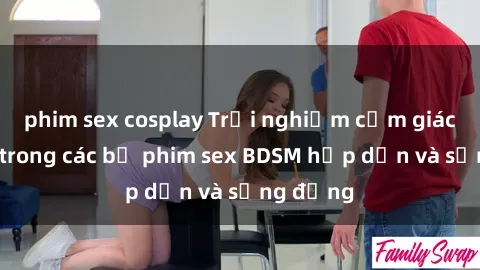phim sex cosplay Trải nghiệm cảm giác mới lạ trong các bộ phim sex BDSM hấp dẫn và sống động