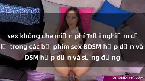 sex không che miễn phí Trải nghiệm cảm giác mới lạ trong các bộ phim sex BDSM hấp dẫn và sống động