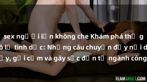 sex người lớn không che Khám phá thế giới của phim sex nô lệ tình dục: Những câu chuyện đầy nổi dậy, gợi cảm và gây sốc đến từ ngành công nghiệp giải trí đen tối