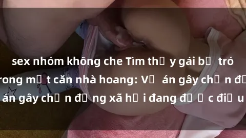 sex nhóm không che Tìm thấy gái bị trói và bị hiếp dâm trong một căn nhà hoang: Vụ án gây chấn động xã hội đang được điều tra vào.