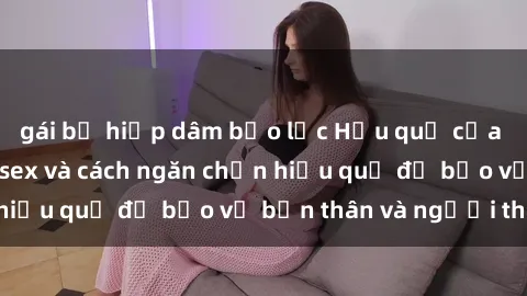 gái bị hiếp dâm bạo lực Hậu quả của hành vi bạo dâm sex và cách ngăn chặn hiệu quả để bảo vệ bản thân và người thân