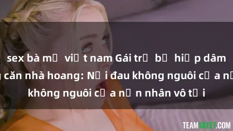 sex bà mẹ việt nam Gái trẻ bị hiếp dâm bạo lực trong căn nhà hoang: Nỗi đau không nguôi của nạn nhân vô tội