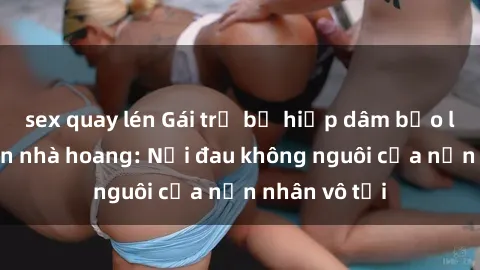 sex quay lén Gái trẻ bị hiếp dâm bạo lực trong căn nhà hoang: Nỗi đau không nguôi của nạn nhân vô tội