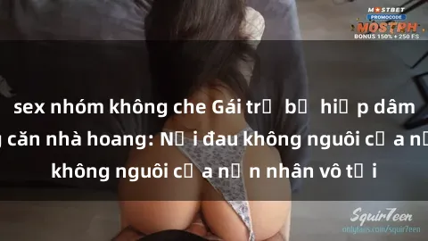 sex nhóm không che Gái trẻ bị hiếp dâm bạo lực trong căn nhà hoang: Nỗi đau không nguôi của nạn nhân vô tội