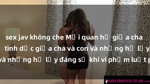sex jav không che Mối quan hệ giữa cha và con: Sự thật về tình dục giữa cha và con và những hệ lụy đáng sợ khi vi phạm luật pháp.