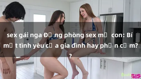 sex gái nga Động phòng sex mẹ con: Bí mật tình yêu của gia đình hay phản cảm?