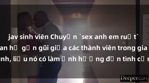 jav sinh viên Chuyện `sex anh em ruột` - Đề cập đến quan hệ gần gũi giữa các thành viên trong gia đình, liệu nó có làm ảnh hưởng đến tình cảm gia đình hay không?