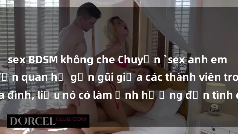 sex BDSM không che Chuyện `sex anh em ruột` - Đề cập đến quan hệ gần gũi giữa các thành viên trong gia đình, liệu nó có làm ảnh hưởng đến tình cảm gia đình hay không?
