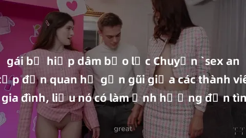 gái bị hiếp dâm bạo lực Chuyện `sex anh em ruột` - Đề cập đến quan hệ gần gũi giữa các thành viên trong gia đình, liệu nó có làm ảnh hưởng đến tình cảm gia đình hay không?