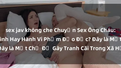 sex jav không che Chuyện Sex Ông Cháu: Mối Quan Hệ Gia Đình Hay Hành Vi Phạm Đạo Đức? Đây là Một Chủ Đề Gây Tranh Cãi Trong Xã Hội Hiện Nay.