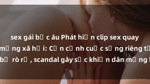 sex gái bắc âu Phát hiện clip sex quay lén hot nhất trên mạng xã hội: Cận cảnh cuộc sống riêng tư bị rò rỉ, scandal gây sốc khiến dân mạng không khỏi bàng hoàng