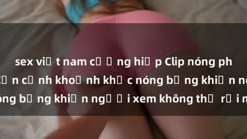 sex việt nam cưỡng hiếp Clip nóng phòng tắm gây sốt: Cận cảnh khoảnh khắc nóng bỏng khiến người xem không thể rời mắt