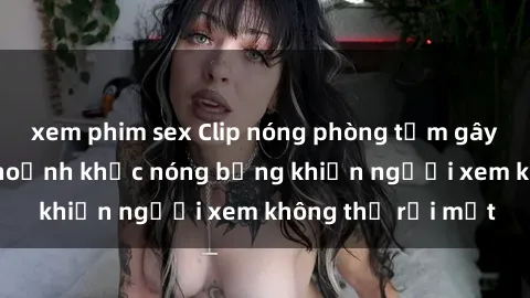 xem phim sex Clip nóng phòng tắm gây sốt: Cận cảnh khoảnh khắc nóng bỏng khiến người xem không thể rời mắt