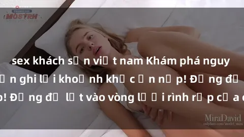 sex khách sạn việt nam Khám phá nguy hiểm: sex camera ẩn ghi lại khoảnh khắc ẩn nấp! Đừng để lọt vào vòng lưới rình rập của camera ẩn!