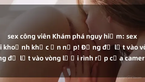 sex công viên Khám phá nguy hiểm: sex camera ẩn ghi lại khoảnh khắc ẩn nấp! Đừng để lọt vào vòng lưới rình rập của camera ẩn!