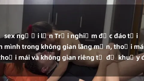 sex người lớn Trải nghiệm độc đáo tại sex nhà nghỉ: ẩn mình trong không gian lãng mạn, thoải mái và không gian riêng tư để khuấy động tình ái.