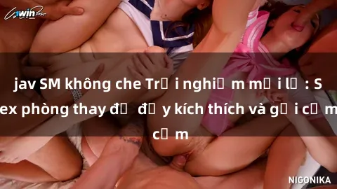 jav SM không che Trải nghiệm mới lạ: Sex phòng thay đồ đầy kích thích và gợi cảm