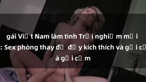 gái Việt Nam làm tình Trải nghiệm mới lạ: Sex phòng thay đồ đầy kích thích và gợi cảm