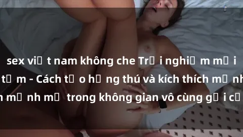 sex việt nam không che Trải nghiệm mới lạ với sex phòng tắm - Cách tạo hứng thú và kích thích mạnh mẽ trong không gian vô cùng gợi cảm và lãng mạn