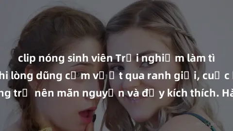 clip nóng sinh viên Trải nghiệm làm tình ngoài đường: Khi lòng dũng cảm vượt qua ranh giới, cuộc hẹn nơi công cộng trở nên mãn nguyện và đầy kích thích. Hành vi nguy hiểm, nhưng cũng tạo nên cảm giác