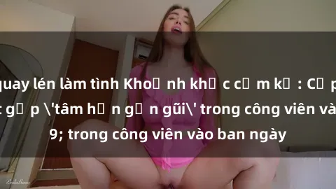 quay lén làm tình Khoảnh khắc cấm kỵ: Cặp đôi bị bắt gặp &#039;tâm hồn gần gũi&#039; trong công viên vào ban ngày