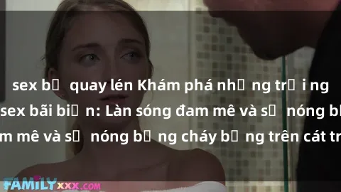 sex bị quay lén Khám phá những trải nghiệm độc đáo tại sex bãi biển: Làn sóng đam mê và sự nóng bỏng cháy bỏng trên cát trắng