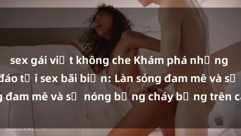 sex gái việt không che Khám phá những trải nghiệm độc đáo tại sex bãi biển: Làn sóng đam mê và sự nóng bỏng cháy bỏng trên cát trắng