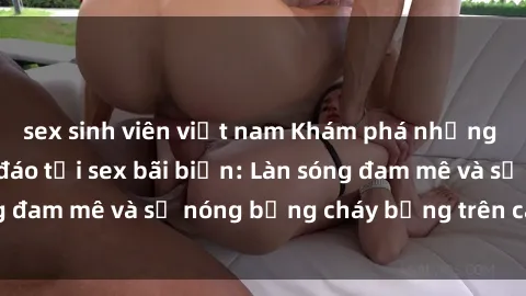 sex sinh viên việt nam Khám phá những trải nghiệm độc đáo tại sex bãi biển: Làn sóng đam mê và sự nóng bỏng cháy bỏng trên cát trắng