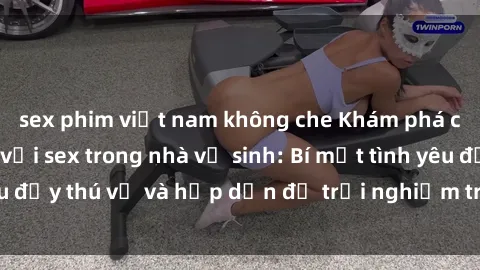 sex phim việt nam không che Khám phá cảm giác mới mẻ với sex trong nhà vệ sinh: Bí mật tình yêu đầy thú vị và hấp dẫn để trải nghiệm trong đêm hôm nay!