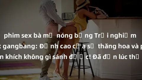 phim sex bà mẹ nóng bỏng Trải nghiệm sự mới lạ với sex gangbang: Đỉnh cao của sự thăng hoa và phấn khích không gì sánh được! Đã đến lúc thử thách giới hạn của bạn!