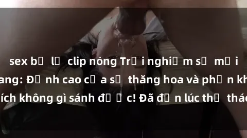 sex bị lộ clip nóng Trải nghiệm sự mới lạ với sex gangbang: Đỉnh cao của sự thăng hoa và phấn khích không gì sánh được! Đã đến lúc thử thách giới hạn của bạn!