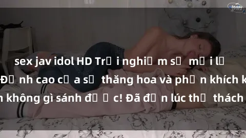 sex jav idol HD Trải nghiệm sự mới lạ với sex gangbang: Đỉnh cao của sự thăng hoa và phấn khích không gì sánh được! Đã đến lúc thử thách giới hạn của bạn!