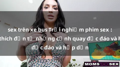 sex trên xe bus Trải nghiệm phim sex : Sự kích thích đến từ những cảnh quay độc đáo và hấp dẫn
