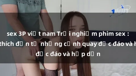 sex 3P việt nam Trải nghiệm phim sex : Sự kích thích đến từ những cảnh quay độc đáo và hấp dẫn