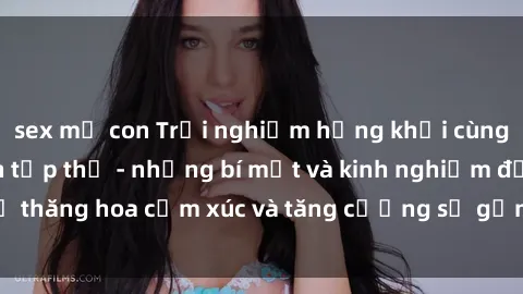 sex mẹ con Trải nghiệm hứng khởi cùng với việc làm tình tập thể - những bí mật và kinh nghiệm để thăng hoa cảm xúc và tăng cường sự gắn kết trong mối quan hệ