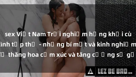 sex Việt Nam Trải nghiệm hứng khởi cùng với việc làm tình tập thể - những bí mật và kinh nghiệm để thăng hoa cảm xúc và tăng cường sự gắn kết trong mối quan hệ