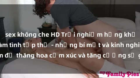 sex không che HD Trải nghiệm hứng khởi cùng với việc làm tình tập thể - những bí mật và kinh nghiệm để thăng hoa cảm xúc và tăng cường sự gắn kết trong mối quan hệ