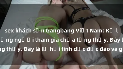 sex khách sạn Gangbang Việt Nam: Kỷ lục mới với số lượng người tham gia chưa từng thấy. Đây là lễ hội tình dục độc đáo và gây sốc.