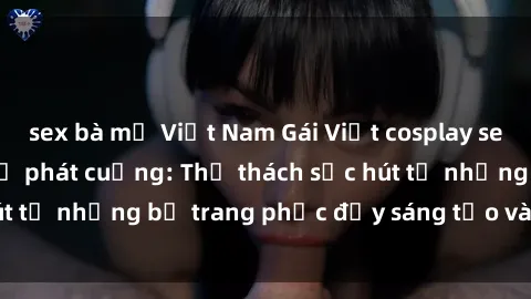 sex bà mẹ Việt Nam Gái Việt cosplay sexy khiến fan hâm mộ phát cuồng: Thử thách sức hút từ những bộ trang phục đầy sáng tạo và quyến rũ!