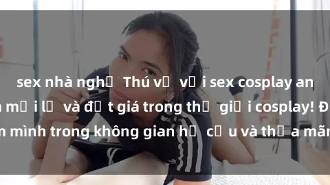 sex nhà nghỉ Thú vị với sex cosplay anime: Trải nghiệm mới lạ và đắt giá trong thế giới cosplay! Đắm mình trong không gian hư cấu và thỏa mãn niềm đam mê của bạn!