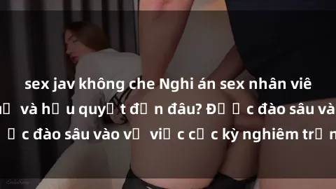 sex jav không che Nghi án sex nhân viên nhà hàng: Hậu quả và hậu quyết đến đâu? Được đào sâu vào vụ việc cực kỳ nghiêm trọng này.