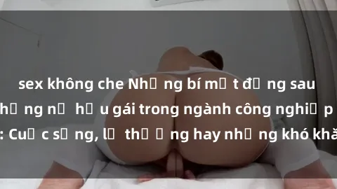 sex không che Những bí mật đằng sau cuộc sống của những nữ hầu gái trong ngành công nghiệp sex: Cuộc sống, lẽ thường hay những khó khăn mà họ phải đối mặt.