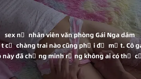 sex nữ nhân viên văn phòng Gái Nga dâm đãng khiến tim bất cứ chàng trai nào cũng phải đỏ mặt. Cô gái xinh đẹp này đã chứng minh rằng không ai có thể cưỡng lại khi cô làm tình đắm say.