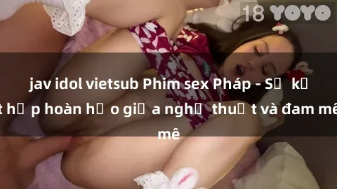 jav idol vietsub Phim sex Pháp - Sự kết hợp hoàn hảo giữa nghệ thuật và đam mê