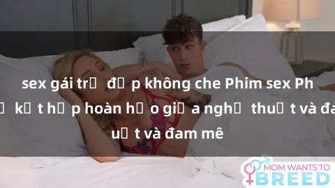 sex gái trẻ đẹp không che Phim sex Pháp - Sự kết hợp hoàn hảo giữa nghệ thuật và đam mê