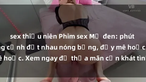 sex thiếu niên Phim sex Mỹ đen: phút mãnh liệt với những cảnh địt nhau nóng bỏng, đầy mê hoặc. Xem ngay để thỏa mãn cơn khát tình dục của bạn!